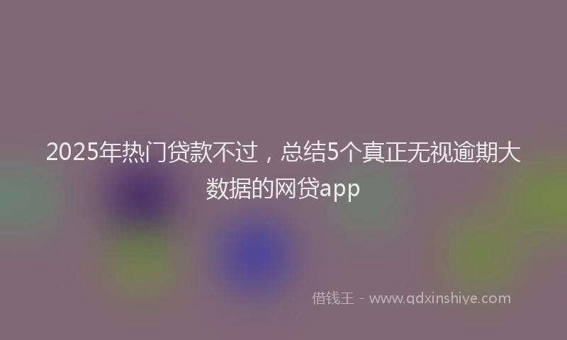 2025年热门贷款不过,总结5个真正无视逾期大数据的网贷app