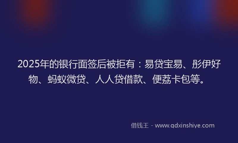 2025年的银行面签后被拒有：易贷宝易、彤伊好物、蚂蚁微贷、人人贷借款、便荔卡包等。