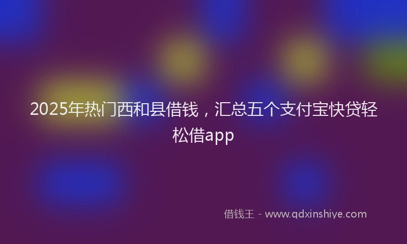 2025年热门西和县借钱,汇总五个支付宝快贷轻松借app