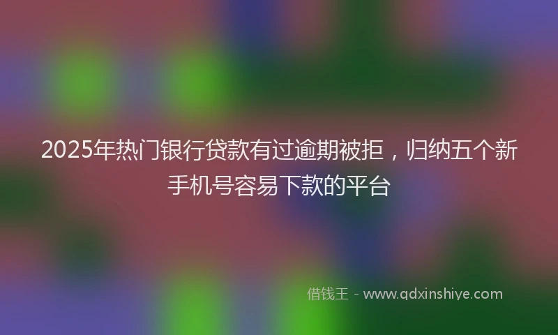 2025年热门银行贷款有过逾期被拒，归纳五个新手机号容易下款的平台