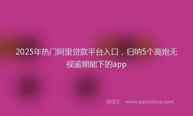 2025年热门阿里贷款平台入口，归纳5个高炮无视逾期能下的app