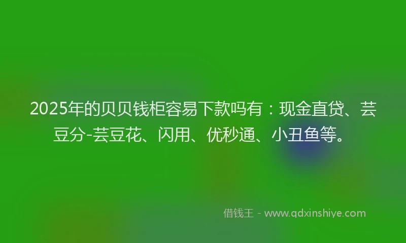 2025年的贝贝钱柜容易下款吗有：现金直贷、芸豆分-芸豆花、闪用、优秒通、小丑鱼等。