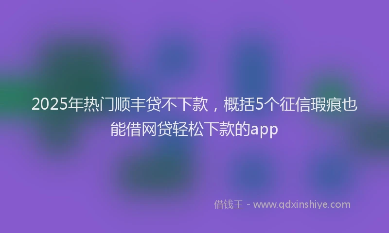 2025年热门顺丰贷不下款，概括5个征信瑕疵也能借网贷轻松下款的app