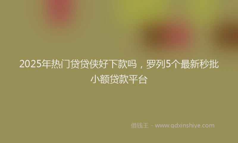 2025年热门贷贷侠好下款吗,罗列5个最新秒批小额贷款平台