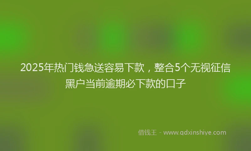 2025年热门钱急送容易下款，整合5个无视征信黑户当前逾期必下款的口子