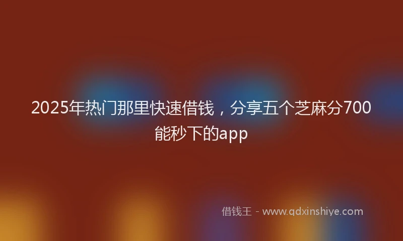 2025年热门那里快速借钱，分享五个芝麻分700能秒下的app