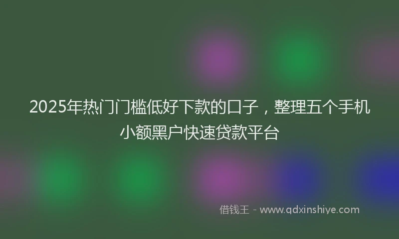 2025年热门门槛低好下款的口子,整理五个手机小额黑户快速贷款平台