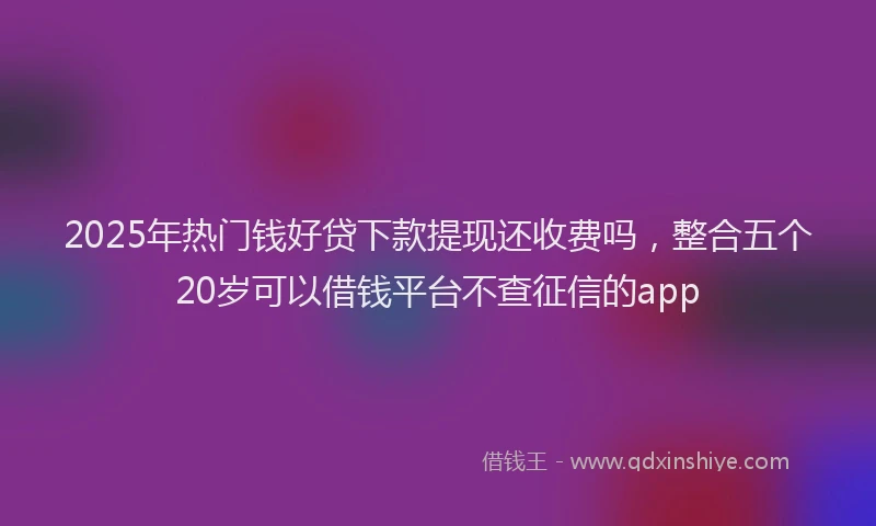 2025年热门钱好贷下款提现还收费吗，整合五个20岁可以借钱平台不查征信的app