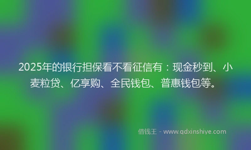 2025年的银行担保看不看征信有：现金秒到、小麦粒贷、亿享购、全民钱包、普惠钱包等。