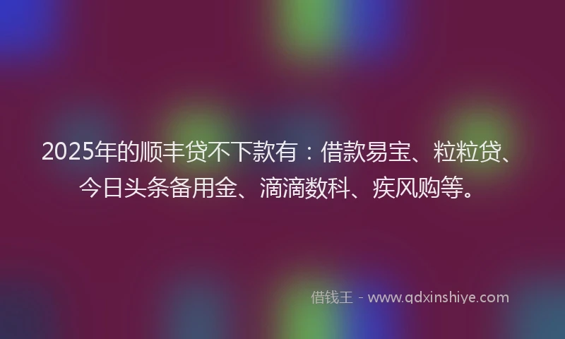 2025年的顺丰贷不下款有:借款易宝、粒粒贷、今日头条备用金、滴滴数科、疾风购等。