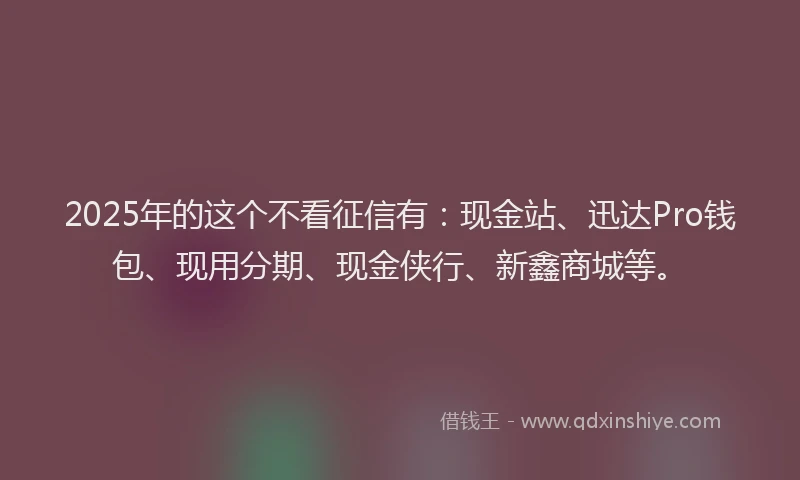 2025年的这个不看征信有：现金站、迅达Pro钱包、现用分期、现金侠行、新鑫商城等。