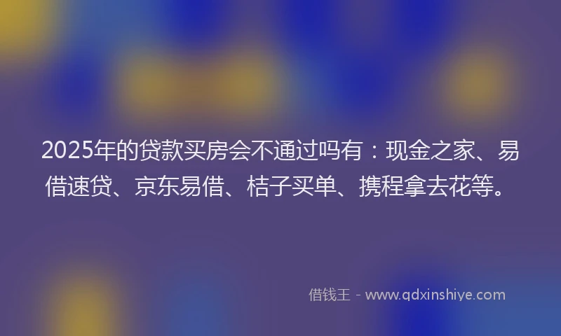 2025年的贷款买房会不通过吗有:现金之家、易借速贷、京东易借、桔子买单、携程拿去花等。