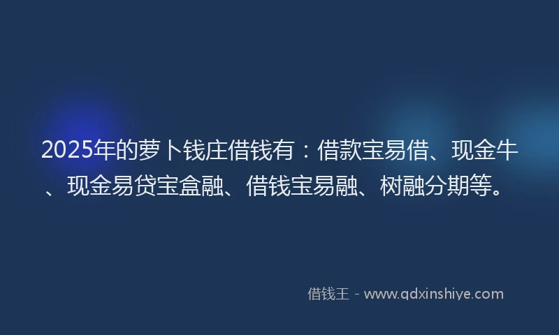 2025年的萝卜钱庄借钱有：借款宝易借、现金牛、现金易贷宝盒融、借钱宝易融、树融分期等。