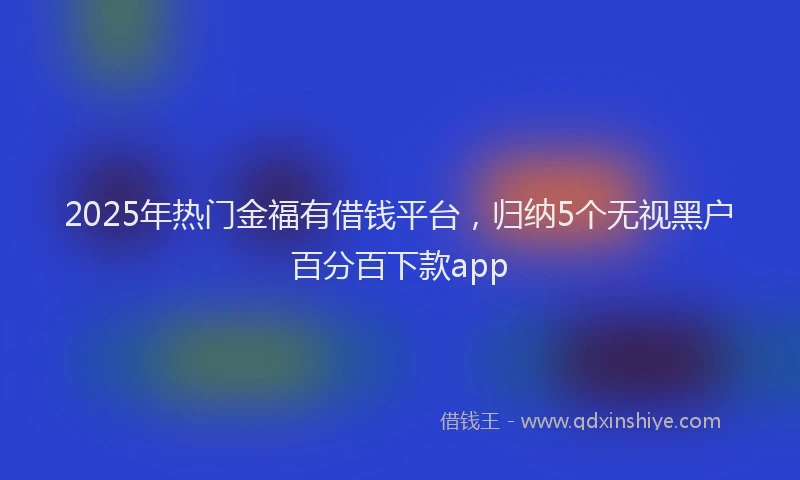 2025年热门金福有借钱平台,归纳5个无视黑户百分百下款app