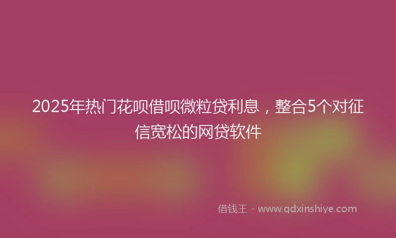 2025年热门花呗借呗微粒贷利息,整合5个对征信宽松的网贷软件