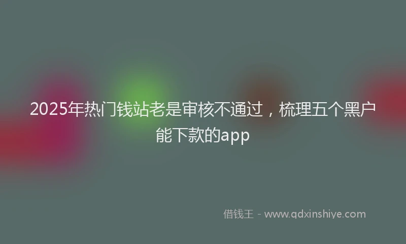 2025年热门钱站老是审核不通过，梳理五个黑户能下款的app