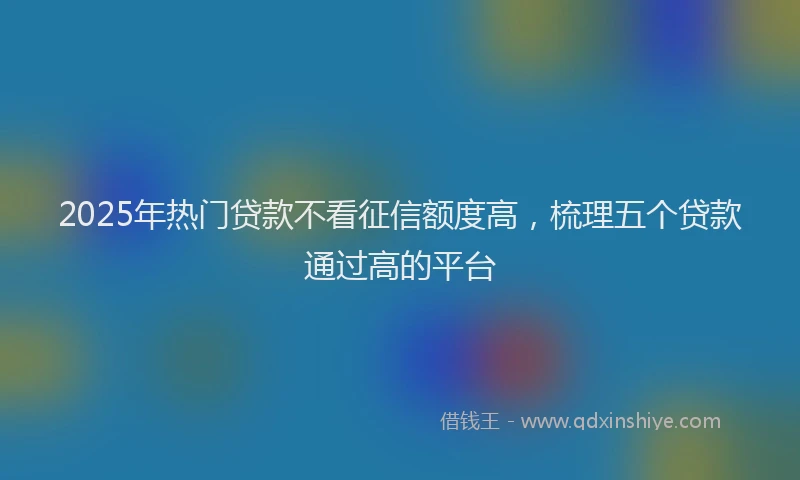 2025年热门贷款不看征信额度高,梳理五个贷款通过高的平台