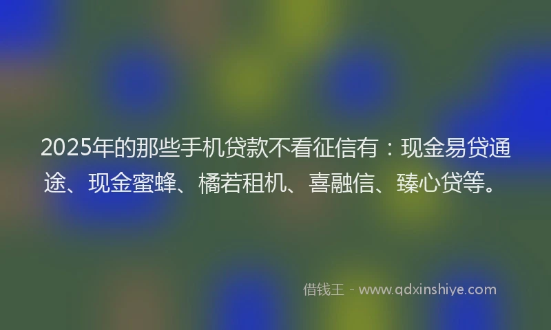 2025年的那些手机贷款不看征信有:现金易贷通途、现金蜜蜂、橘若租机、喜融信、臻心贷等。