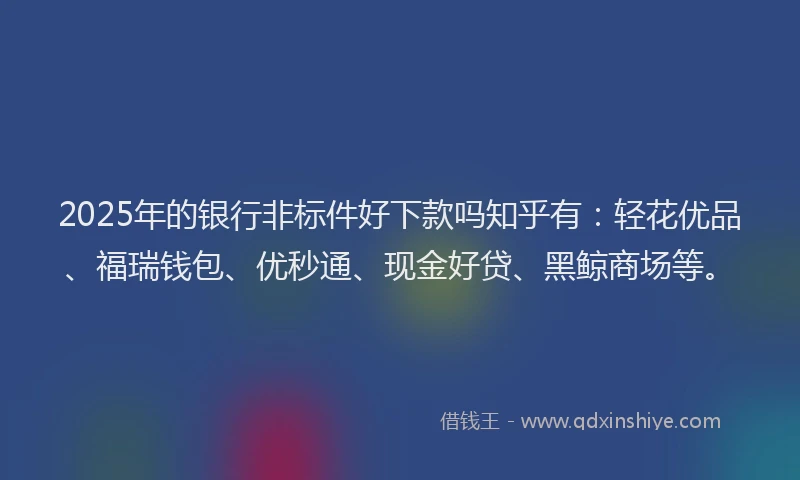 2025年的银行非标件好下款吗知乎有：轻花优品、福瑞钱包、优秒通、现金好贷、黑鲸商场等。