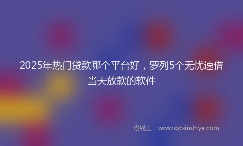 2025年热门贷款哪个平台好,罗列5个无忧速借当天放款的软件