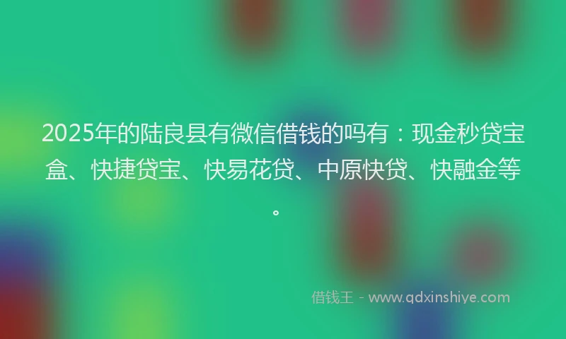 2025年的陆良县有微信借钱的吗有：现金秒贷宝盒、快捷贷宝、快易花贷、中原快贷、快融金等。