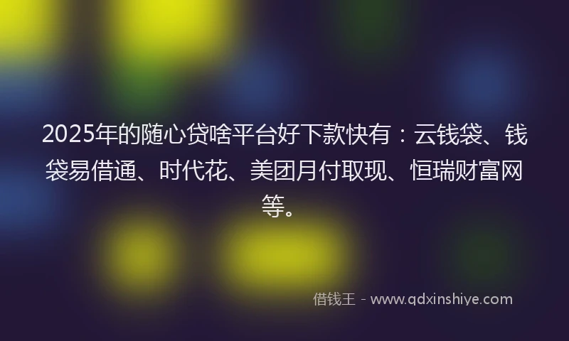 2025年的随心贷啥平台好下款快有：云钱袋、钱袋易借通、时代花、美团月付取现、恒瑞财富网等。