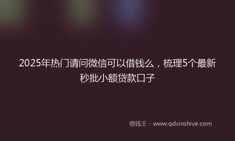 2025年热门请问微信可以借钱么,梳理5个最新秒批小额贷款口子