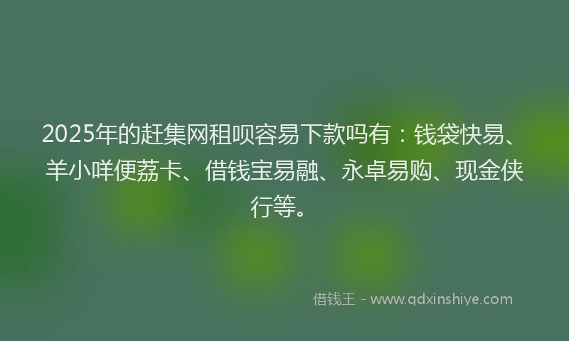 2025年的赶集网租呗容易下款吗有：钱袋快易、羊小咩便荔卡、借钱宝易融、永卓易购、现金侠行等。