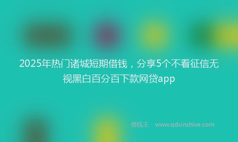 2025年热门诸城短期借钱，分享5个不看征信无视黑白百分百下款网贷app