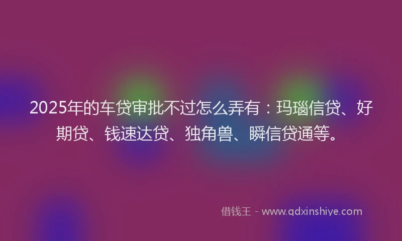 2025年的车贷审批不过怎么弄有:玛瑙信贷、好期贷、钱速达贷、独角兽、瞬信贷通等。