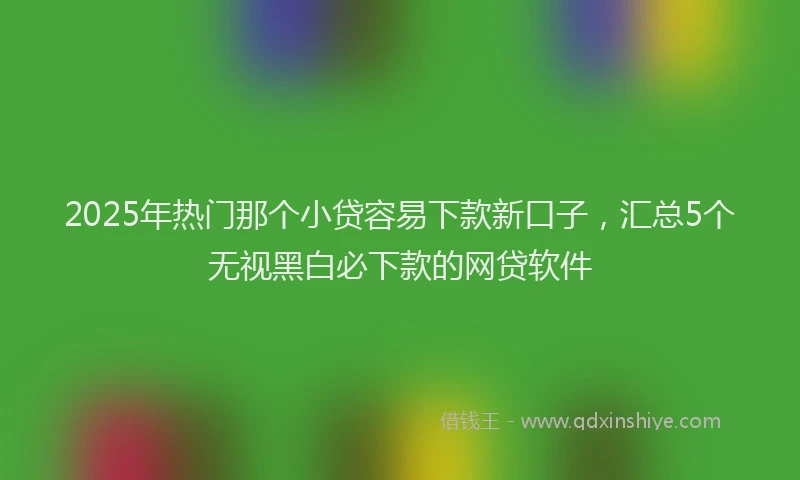 2025年热门那个小贷容易下款新口子，汇总5个无视黑白必下款的网贷软件