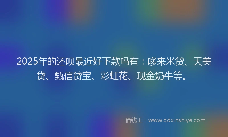 2025年的还呗最近好下款吗有：哆来米贷、天美贷、甄信贷宝、彩虹花、现金奶牛等。