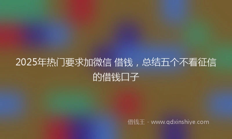 2025年热门要求加微信 借钱,总结五个不看征信的借钱口子