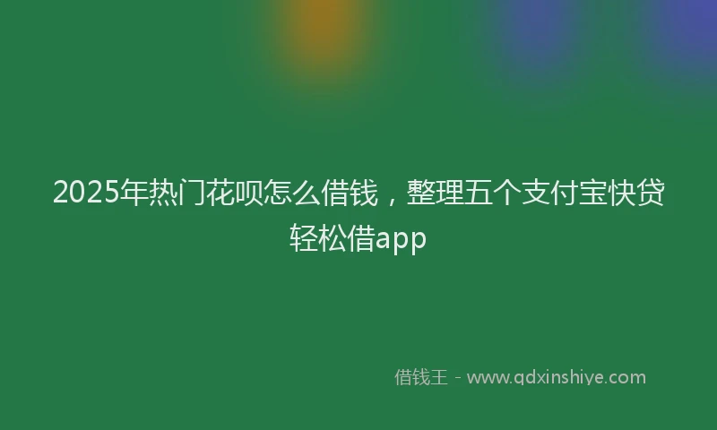 2025年热门花呗怎么借钱，整理五个支付宝快贷轻松借app