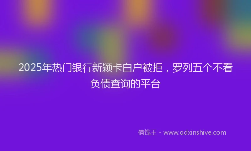 2025年热门银行新颖卡白户被拒，罗列五个不看负债查询的平台