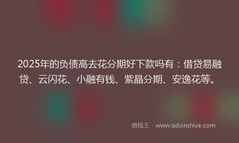 2025年的负债高去花分期好下款吗有:借贷易融贷、云闪花、小融有钱、紫晶分期、安逸花等。