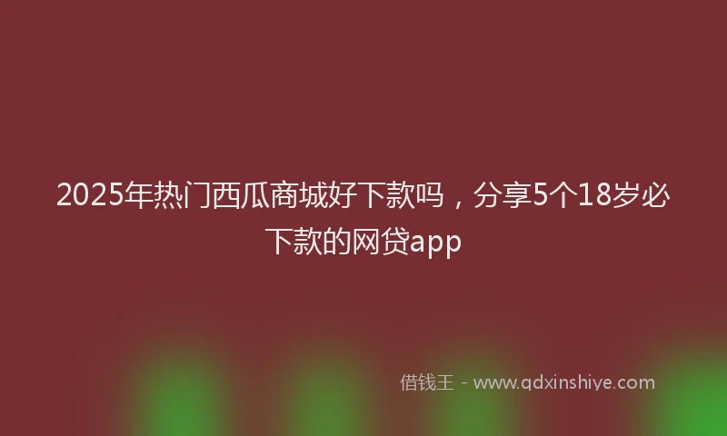 2025年热门西瓜商城好下款吗，分享5个18岁必下款的网贷app