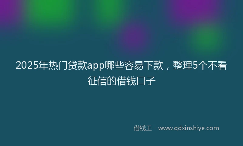 2025年热门贷款app哪些容易下款，整理5个不看征信的借钱口子