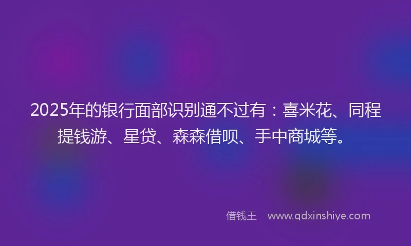 2025年的银行面部识别通不过有：喜米花、同程提钱游、星贷、森森借呗、手中商城等。