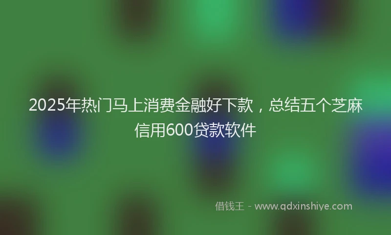 2025年热门马上消费金融好下款，总结五个芝麻信用600贷款软件