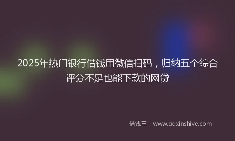 2025年热门银行借钱用微信扫码,归纳五个综合评分不足也能下款的网贷