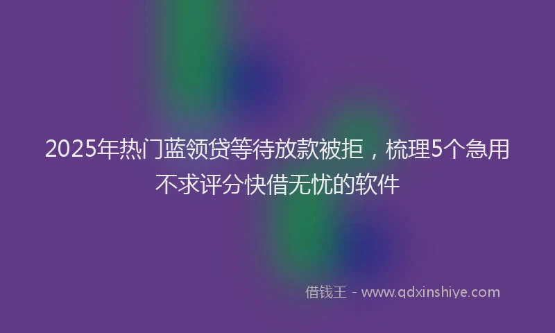 2025年热门蓝领贷等待放款被拒，梳理5个急用不求评分快借无忧的软件