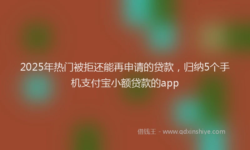 2025年热门被拒还能再申请的贷款，归纳5个手机支付宝小额贷款的app
