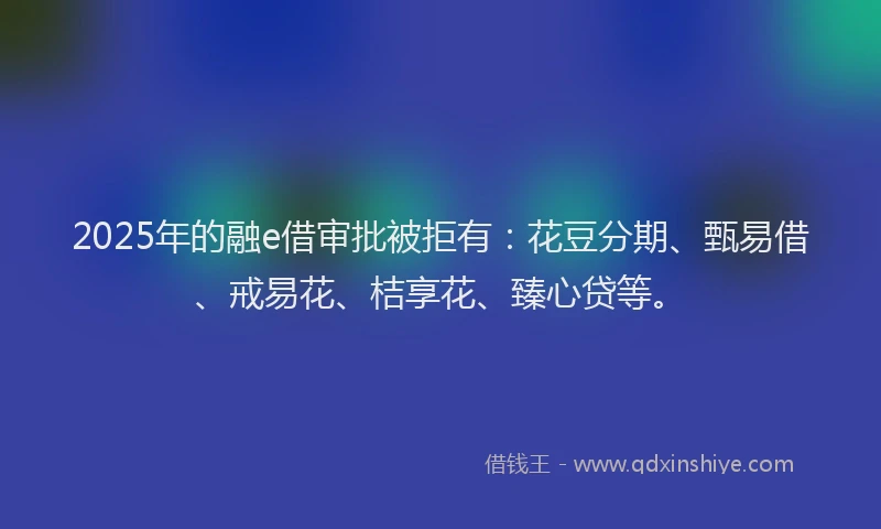2025年的融e借审批被拒有：花豆分期、甄易借、戒易花、桔享花、臻心贷等。