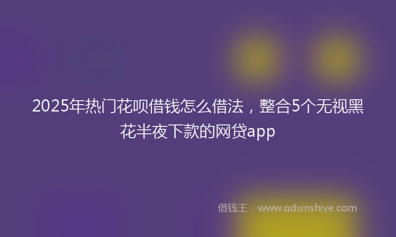 2025年热门花呗借钱怎么借法，整合5个无视黑花半夜下款的网贷app