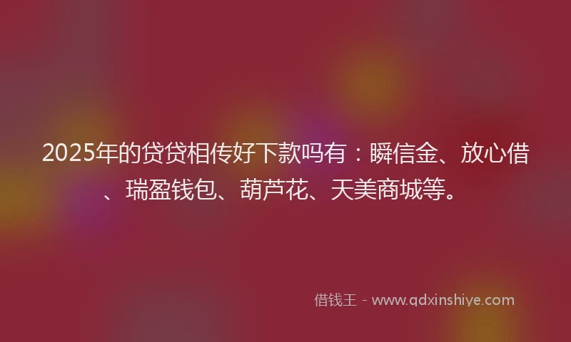 2025年的贷贷相传好下款吗有:瞬信金、放心借、瑞盈钱包、葫芦花、天美商城等。