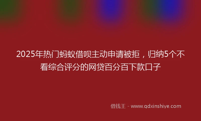 2025年热门蚂蚁借呗主动申请被拒，归纳5个不看综合评分的网贷百分百下款口子