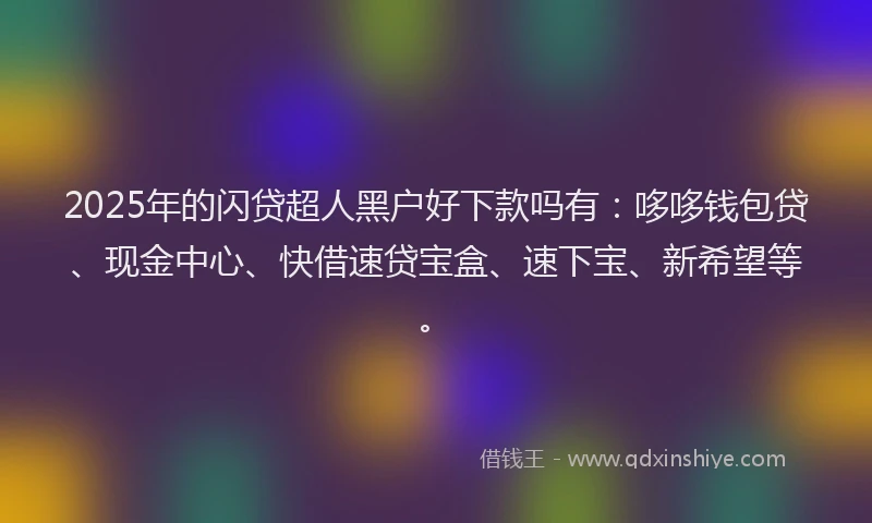 2025年的闪贷超人黑户好下款吗有：哆哆钱包贷、现金中心、快借速贷宝盒、速下宝、新希望等。