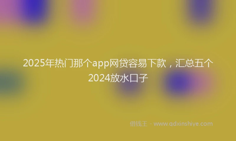 2025年热门那个app网贷容易下款，汇总五个2024放水口子