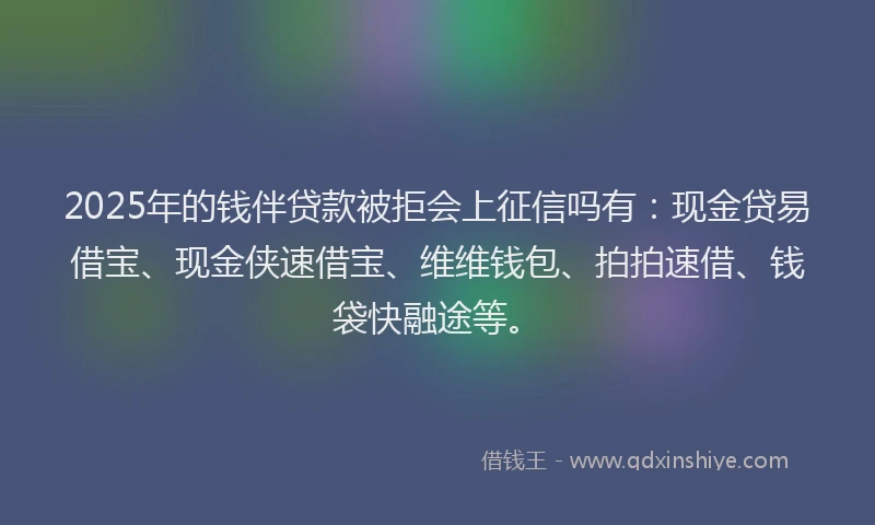 2025年的钱伴贷款被拒会上征信吗有：现金贷易借宝、现金侠速借宝、维维钱包、拍拍速借、钱袋快融途等。